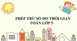 Phép trừ số đo thời gian ? Cách đổi, thực hiện phép tính trừ số đo thời gian ?